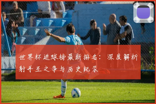 世界杯进球榜最新排名：深度解析射手王之争与历史纪录
