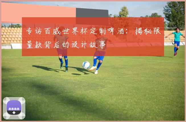 专访百威世界杯定制啤酒：揭秘限量款背后的设计故事