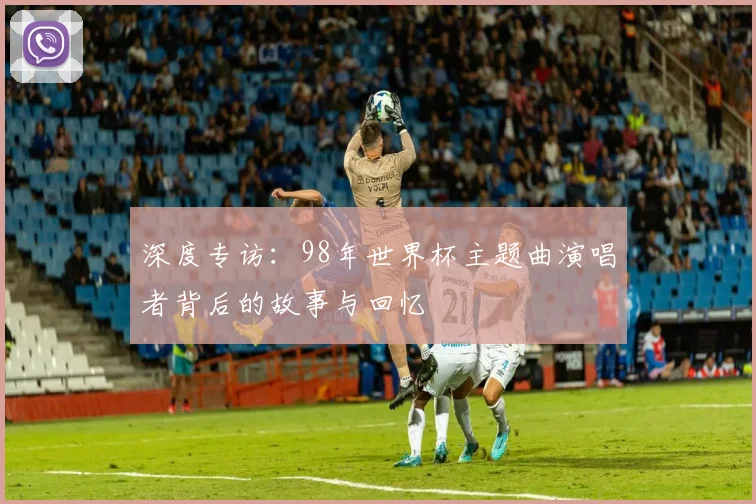 深度专访：98年世界杯主题曲演唱者背后的故事与回忆