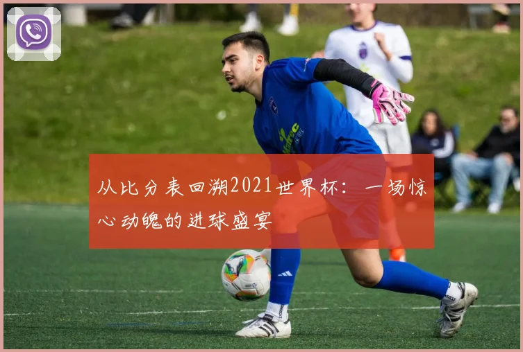 从比分表回溯2021世界杯：一场惊心动魄的进球盛宴